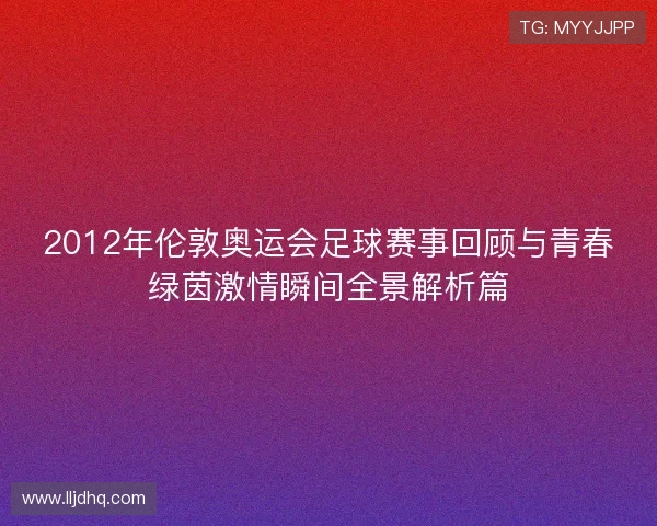 2012年伦敦奥运会足球赛事回顾与青春绿茵激情瞬间全景解析篇